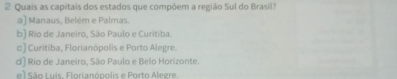 Quais as capitais dos estados que compõem a região Sul do Brasil?
a) Manaus, Belém e Palmas.
b) Rio de Janeiro, São Paulo e Curitiba.
c) Curitiba, Florianópolis e Porto Alegre.
d) Rio de Janeiro, São Paulo e Belo Horizonte.
el São Luís, Florianópolis e Porto Alegre.