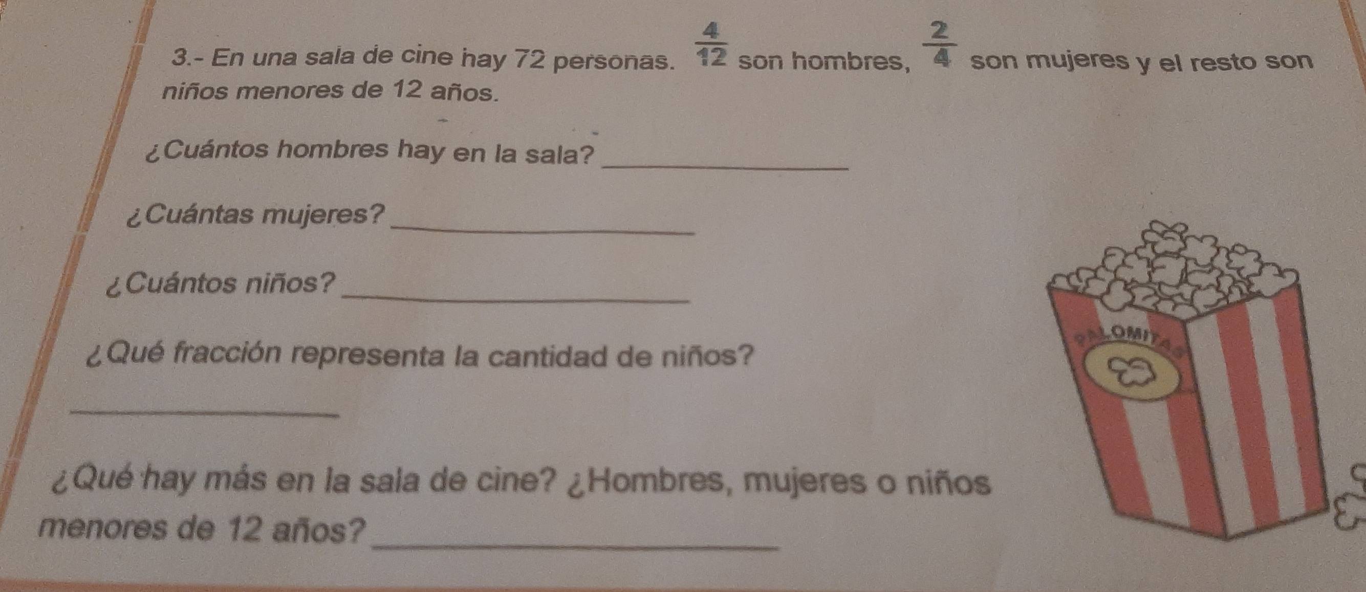  4/12 
3.- En una sala de cine hay 72 personas. son hombres,  2/4  son mujeres y el resto son 
niños menores de 12 años. 
¿Cuántos hombres hay en la sala?_ 
¿Cuántas mujeres?_ 
¿Cuántos niños?_ 
¿Qué fracción representa la cantidad de niños? 
_ 
¿Qué hay más en la sala de cine? ¿Hombres, mujeres o niños 
_ 
menores de 12 años?