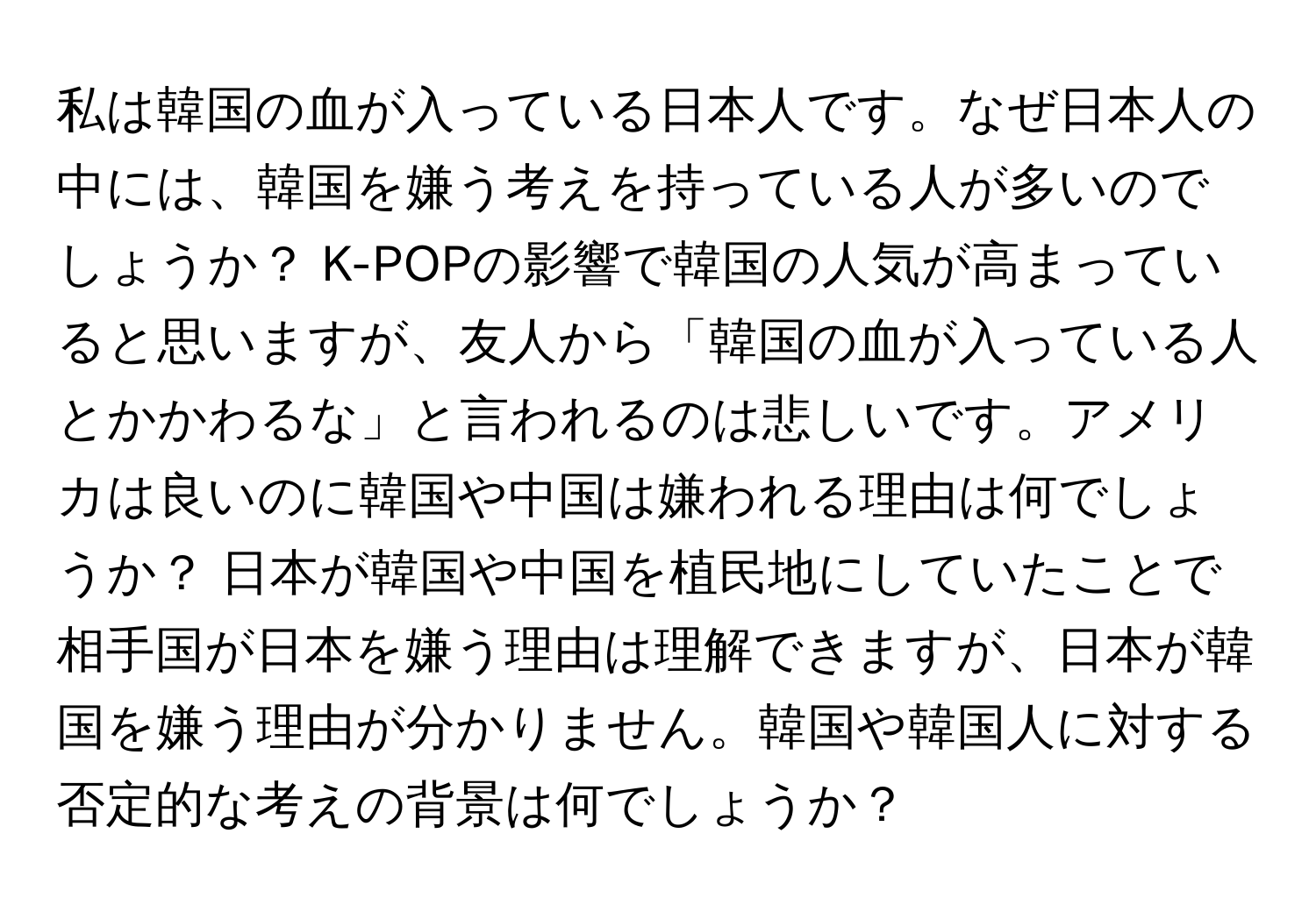 私は韓国の血が入っている日本人です。なぜ日本人の中には、韓国を嫌う考えを持っている人が多いのでしょうか？ K-POPの影響で韓国の人気が高まっていると思いますが、友人から「韓国の血が入っている人とかかわるな」と言われるのは悲しいです。アメリカは良いのに韓国や中国は嫌われる理由は何でしょうか？ 日本が韓国や中国を植民地にしていたことで相手国が日本を嫌う理由は理解できますが、日本が韓国を嫌う理由が分かりません。韓国や韓国人に対する否定的な考えの背景は何でしょうか？