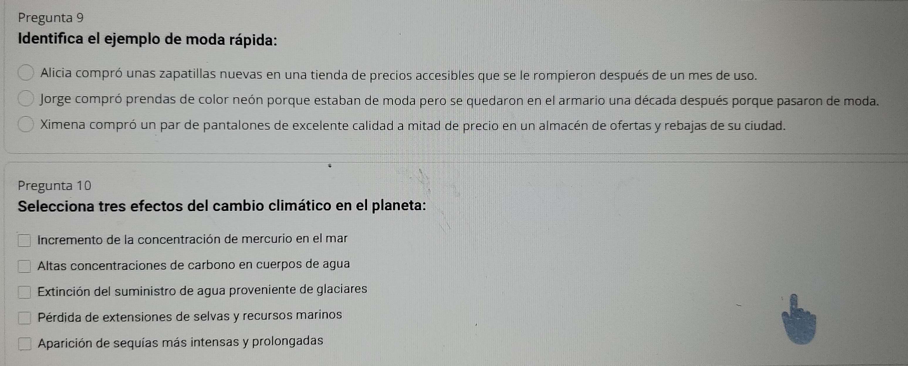 Pregunta 9
Identifica el ejemplo de moda rápida:
Alicia compró unas zapatillas nuevas en una tienda de precios accesibles que se le rompieron después de un mes de uso.
Jorge compró prendas de color neón porque estaban de moda pero se quedaron en el armario una década después porque pasaron de moda.
Ximena compró un par de pantalones de excelente calidad a mitad de precio en un almacén de ofertas y rebajas de su ciudad.
Pregunta 10
Selecciona tres efectos del cambio climático en el planeta:
Incremento de la concentración de mercurio en el mar
Altas concentraciones de carbono en cuerpos de agua
* Extinción del suministro de agua proveniente de glaciares
Pérdida de extensiones de selvas y recursos marinos
Aparición de sequías más intensas y prolongadas