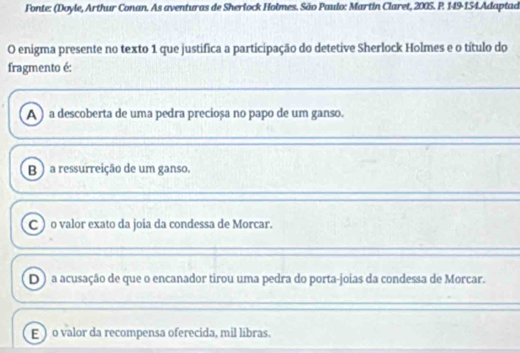 Fonte: (Doyle, Arthur Conan. As aventuras de Sherlock Holmes. São Paulo: Martin Claret, 2005. P. 149-154.Adaptad
O enigma presente no texto 1 que justifica a participação do detetive Sherlock Holmes e o título do
fragmento é:
A ) a descoberta de uma pedra precioșa no papo de um ganso.
B ) a ressurreição de um ganso.
C ) o valor exato da joía da condessa de Morcar.
D ) a acusação de que o encanador tirou uma pedra do porta-joias da condessa de Morcar.
E ) o valor da recompensa oferecida, mil libras.