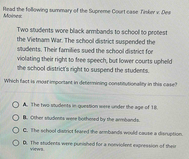 Read the following summary of the Supreme Court case Tinker v. Des
Moines:
Two students wore black armbands to school to protest
the Vietnam War. The school district suspended the
students. Their families sued the school district for
violating their right to free speech, but lower courts upheld
the school district's right to suspend the students.
Which fact is most important in determining constitutionality in this case?
A. The two students in question were under the age of 18.
B. Other students were bothered by the armbands.
C. The school district feared the armbands would cause a disruption.
D. The students were punished for a nonviolent expression of their
views.