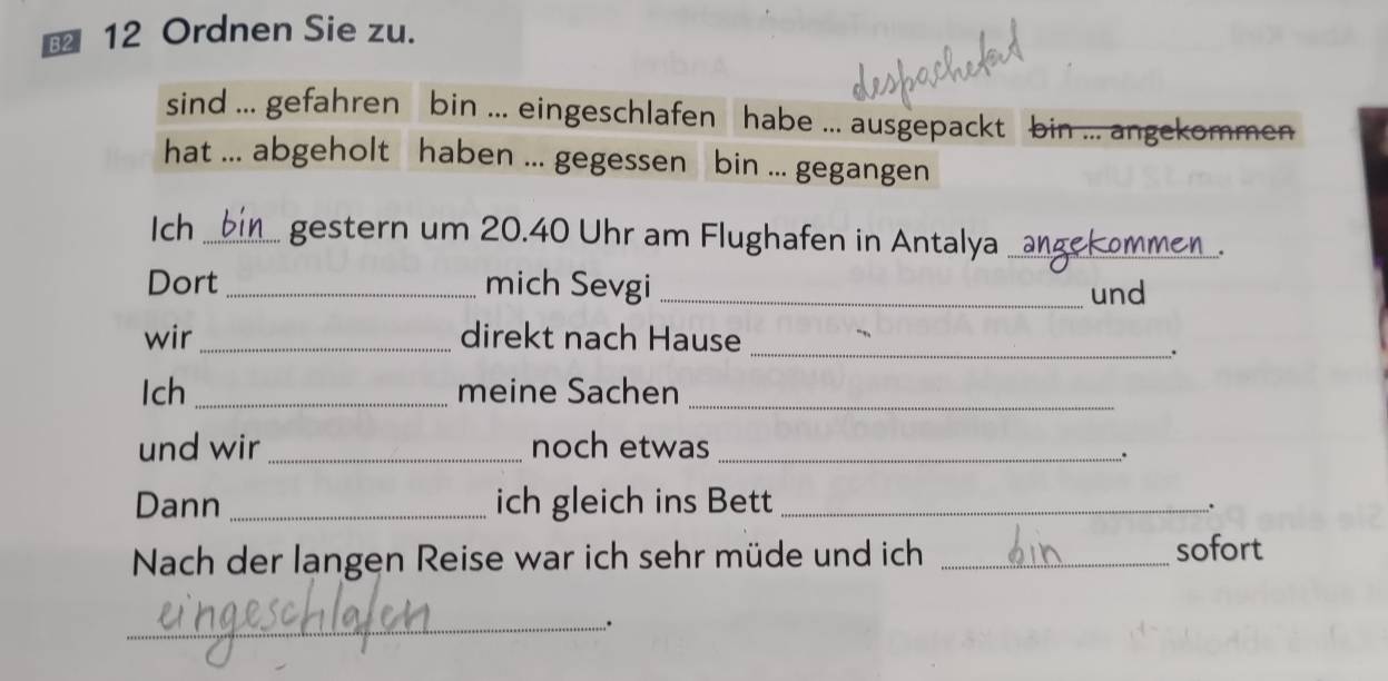 Ordnen Sie zu. 
sind ... gefahren bin ... eingeschlafen habe ... ausgepackt bin ... angekommen 
hat ... abgeholt haben ... gegessen bin ... gegangen 
Ich _gestern um 20.40 Uhr am Flughafen in Antalya ang_ commen 
Dort _mich Sevgi _und 
_ 
wir_ direkt nach Hause 
. 
Ich _meine Sachen_ 
und wir_ noch etwas_ 
.. 
Dann _ich gleich ins Bett_ 
. 
Nach der langen Reise war ich sehr müde und ich _sofort 
_