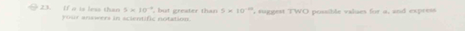 If a is less than 5* 10^(-9) , but greater than 5* 10^(-10) , suggest TWO possible values for a, and express 
your answers in scientific notation.