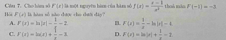 Cho hàm số F(x) là một nguyên hàm của hàm số f(x)= (x-1)/x^2  thoà mǎn F(-1)=-3. 
Hồi F(x) là hàm số nào được cho dưới đây?
A. F(x)=ln |x|- 1/x -2. B. F(x)= 1/x -ln |x|-4.
C. F(x)=ln (x)+ 1/x -3. D. F(x)=ln |x|+ 1/x -2