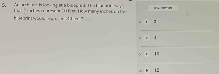 An architect is looking at a blueprint. The blueprint says PREV. QUESTION 
that  3/4  inches represent 10 feet. How many inches on the 
blueprint would represent 40 feet? 
A 3
× B 4
× C 10
× o 12