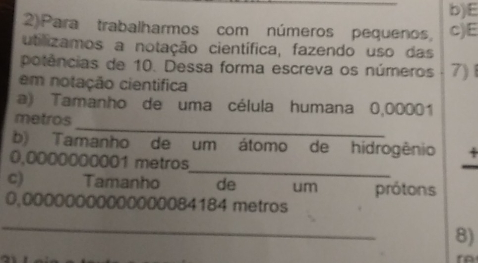 2)Para trabalharmos com números pequenos, c)E 
utilizamos a notação científica, fazendo uso das 
potências de 10. Dessa forma escreva os números 7) 
em notação cientifica 
a) Tamanho de uma célula humana 0,00001
_ 
metros 
b) Tamanho de um átomo de hidrogênio 4 
_
0,0000000001 metros
c) Tamanho de um 
prótons
0,00000000000000084184 metros 
_ 
8) 
a