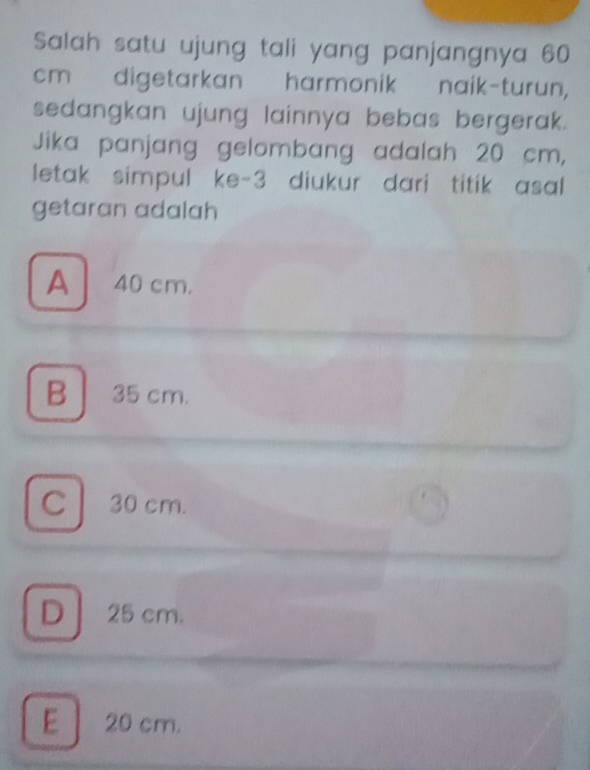 Salah satu ujung tali yang panjangnya 60
cm digetarkan harmonik naik-turun,
sedangkan ujung lainnya bebas bergerak.
Jika panjang gelombang adalah 20 cm,
letak simpul ke- 3 diukur dari titik asal
getaran adalah
A40 cm,
B 35 cm.
C 30 cm.
D 25 cm.
E 20 cm.