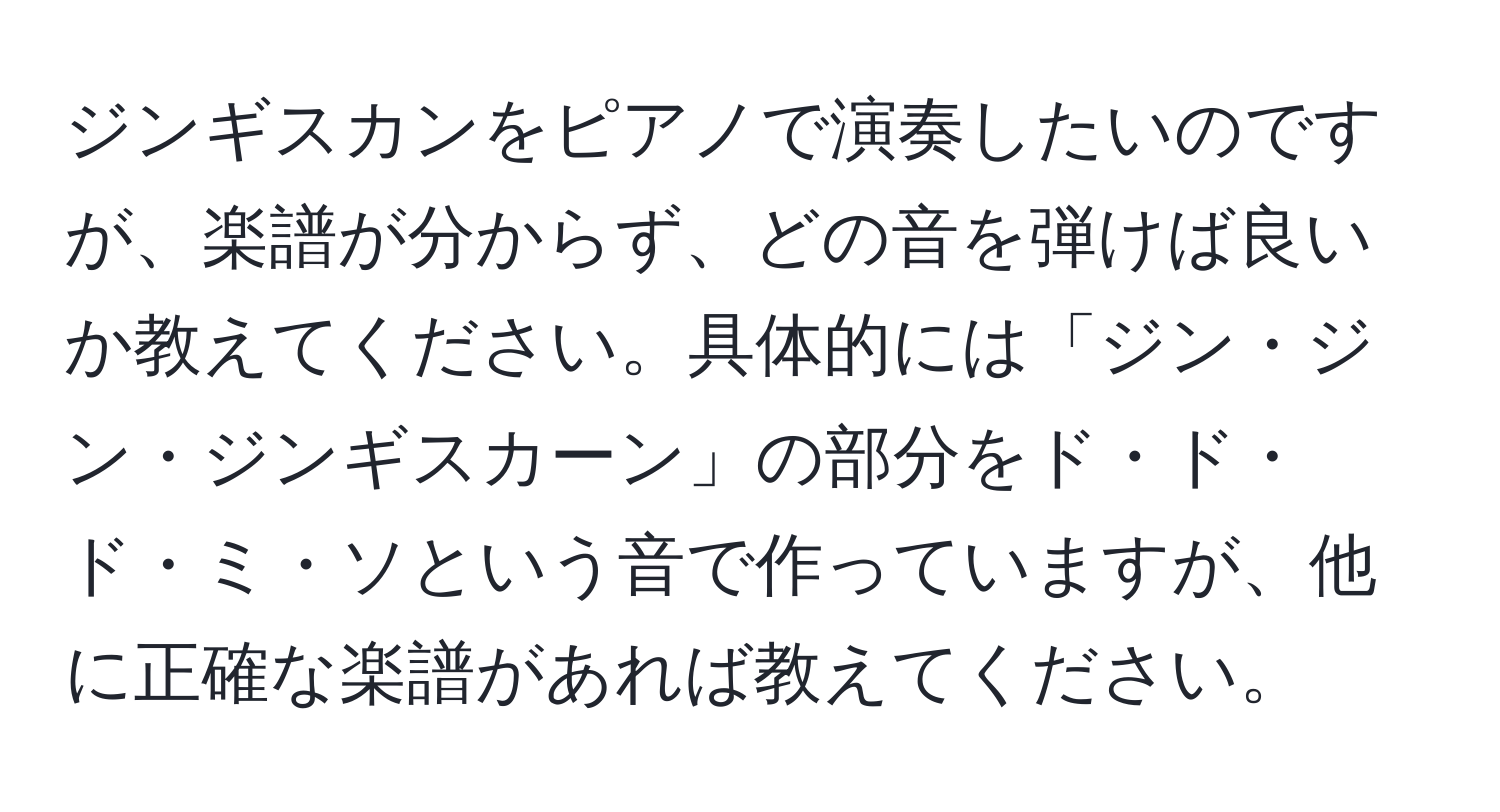 ジンギスカンをピアノで演奏したいのですが、楽譜が分からず、どの音を弾けば良いか教えてください。具体的には「ジン・ジン・ジンギスカーン」の部分をド・ド・ド・ミ・ソという音で作っていますが、他に正確な楽譜があれば教えてください。