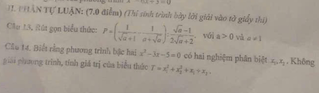 -3x+3=0
T. T HẤN Tự LUẠN: (7.0 điểm) (Thí sinh trình bày lời giải vào tờ giấy thi) 
Câu 13. Rút gọn biểu thức: P=( 1/sqrt(a)+1 - 1/a+sqrt(a) ): (sqrt(a)-1)/2sqrt(a)+2 . với a>0 và a!= 1
Cầu 14. Biết rằng phương trình bậc hai x^2-3x-5=0 có hai nghiệm phân biệt x_1, x_2. Không 
giải phương trình, tính giá trị của biểu thức T=x_1^(2+x_2^2+x_1)/ x_2,