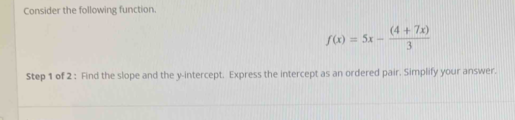 Consider the following function.
f(x)=5x- ((4+7x))/3 
Step 1 of 2 : Find the slope and the y-intercept. Express the intercept as an ordered pair. Simplify your answer.