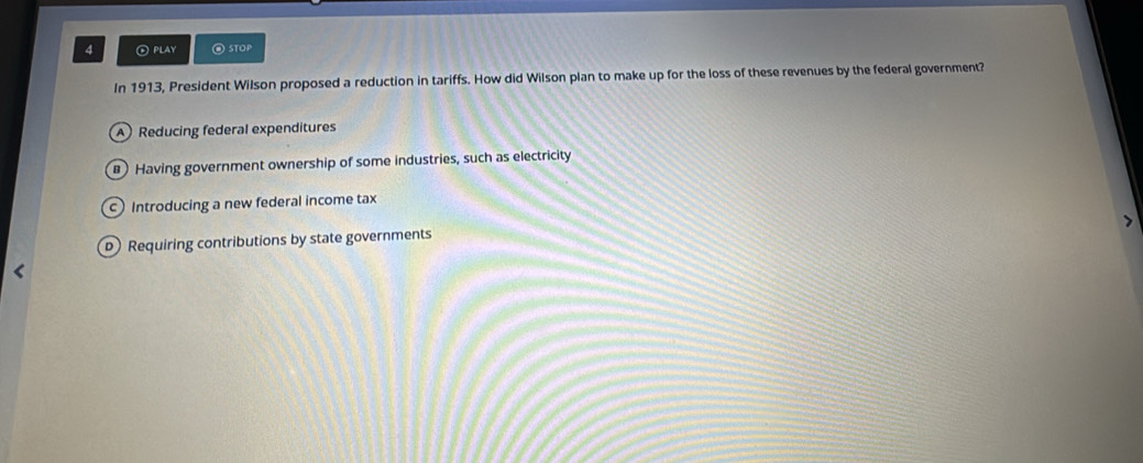 4 ④ PLAY @ STOP
In 1913, President Wilson proposed a reduction in tariffs. How did Wilson plan to make up for the loss of these revenues by the federal government?
A ) Reducing federal expenditures
Having government ownership of some industries, such as electricity
c Introducing a new federal income tax
pRequiring contributions by state governments