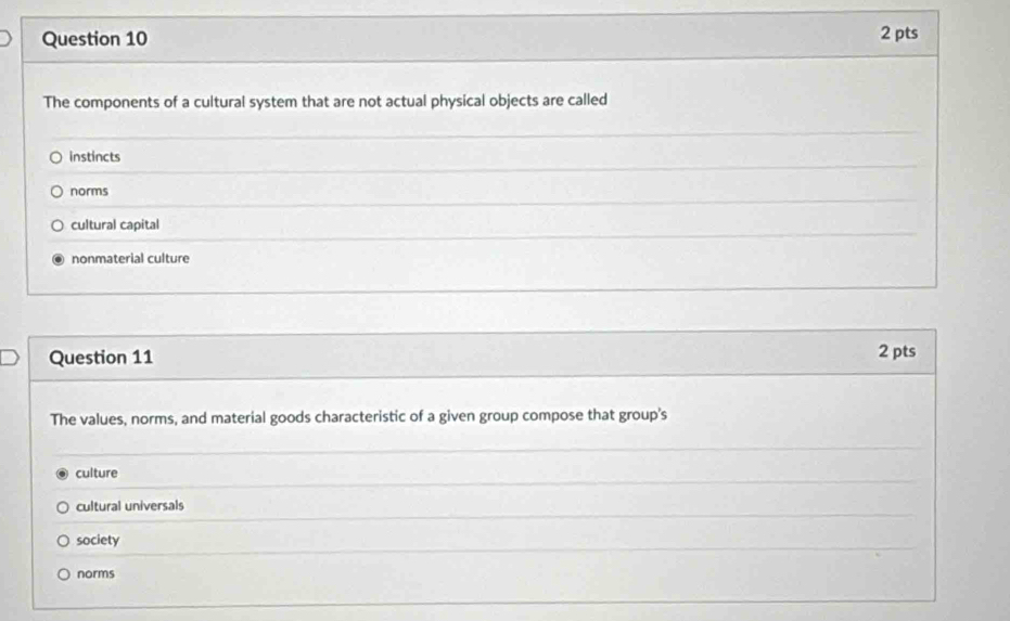 The components of a cultural system that are not actual physical objects are called
instincts
norms
cultural capital
nonmaterial culture
Question 11 2 pts
The values, norms, and material goods characteristic of a given group compose that group's
culture
cultural universals
society
norms