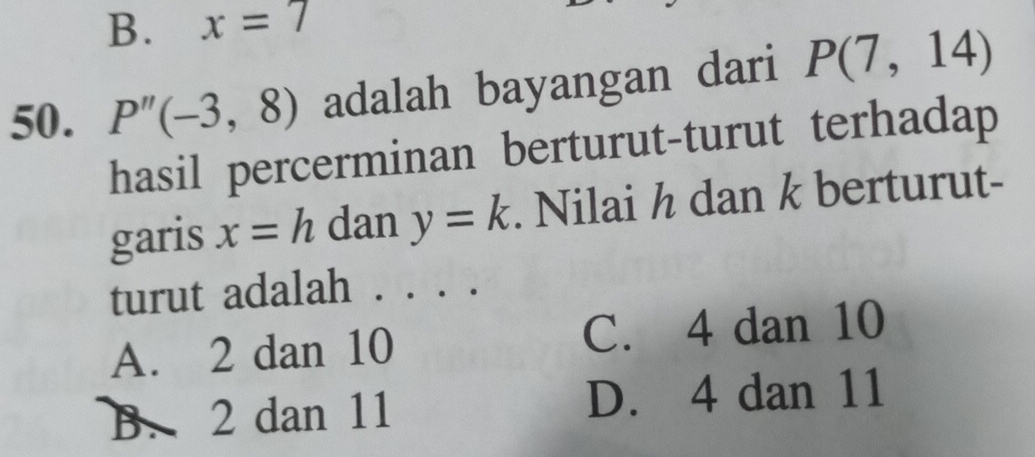 B. x=7
50. P''(-3,8) adalah bayangan dari P(7,14)
hasil percerminan berturut-turut terhadap
garis x=h dan y=k. Nilai h dan k berturut-
turut adalah . . . .
A. 2 dan 10 C. 4 dan 10
B. 2 dan 11 D. 4 dan 11