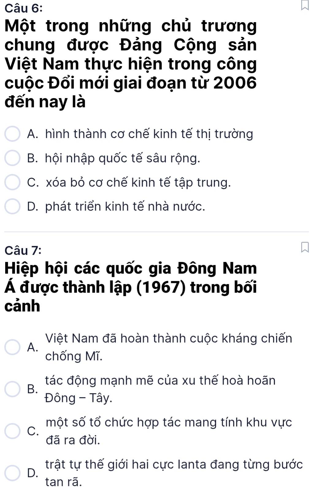 Một trong những chủ trương
chung được Đảng Cộng sản
Việt Nam thực hiện trong công
cuộc Đổi mới giai đoạn từ 2006
đến nay là
A. hình thành cơ chế kinh tế thị trường
B. hội nhập quốc tế sâu rộng.
C. xóa bỏ cơ chế kinh tế tập trung.
D. phát triển kinh tế nhà nước.
Câu 7:
Hiệp hội các quốc gia Đông Nam
Á được thành lập (1967) trong bối
cảnh
Việt Nam đã hoàn thành cuộc kháng chiến
A.
chống Mĩ.
tác động mạnh mẽ của xu thế hoà hoãn
B.
Đông - Tây.
một số tổ chức hợp tác mang tính khu vực
C.
đã ra đời.
trật tự thế giới hai cực Ianta đang từng bước
D.
tan rã.