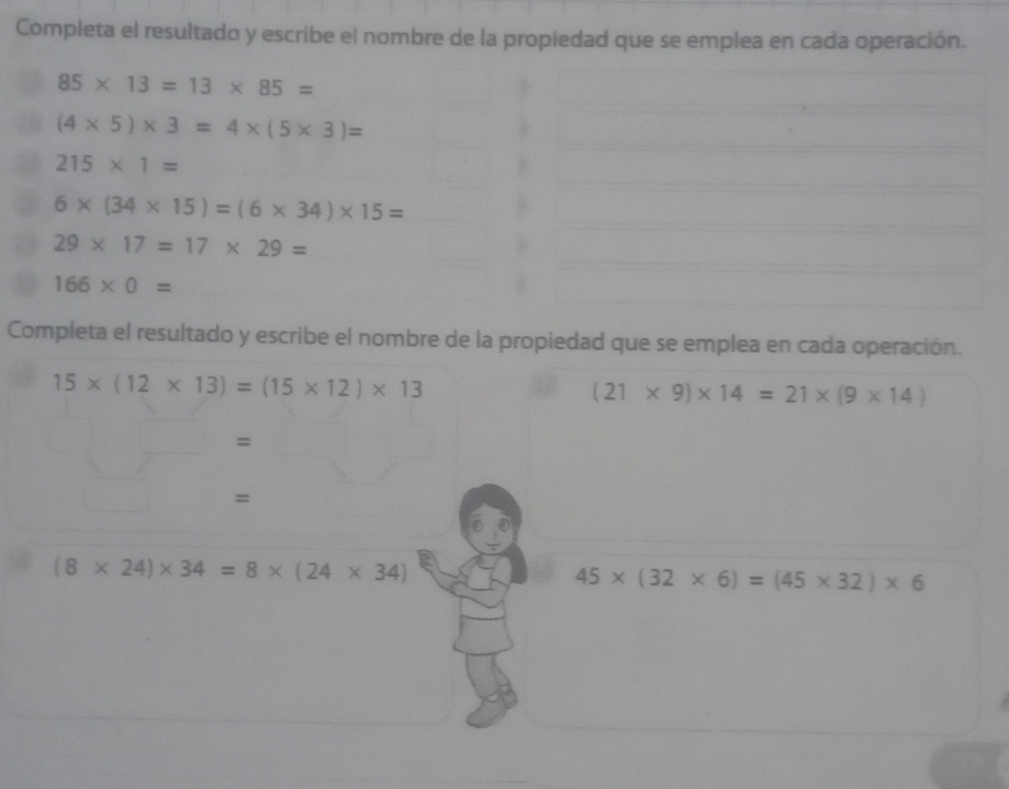 Completa el resultado y escribe el nombre de la propiedad que se emplea en cada operación.
85* 13=13* 85=
(4* 5)* 3=4* (5* 3)=
215* 1=
6* (34* 15)=(6* 34)* 15=
29* 17=17* 29=
166* 0=
Completa el resultado y escribe el nombre de la propiedad que se emplea en cada operación.
15* (12* 13)=(15* 12)* 13
(21* 9)* 14=21* (9* 14)
= 
=
(8* 24)* 34=8* (24* 34)
45* (32* 6)=(45* 32)* 6