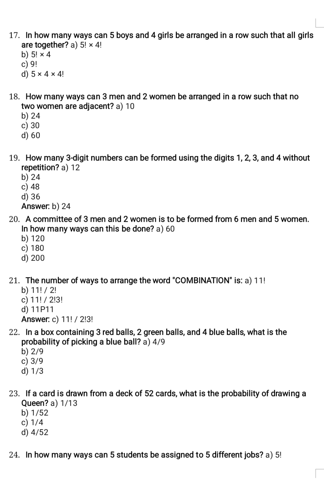 In how many ways can 5 boys and 4 girls be arranged in a row such that all girls
are together? a) 5!* 4!
b) 5!* 4
c) 9!
d) 5* 4* 4!
18. How many ways can 3 men and 2 women be arranged in a row such that no
two women are adjacent? a) 10
b) 24
c) 30
d) 60
19. How many 3 -digit numbers can be formed using the digits 1, 2, 3, and 4 without
repetition? a) 12
b) 24
c) 48
d) 36
Answer: b) 24
20. A committee of 3 men and 2 women is to be formed from 6 men and 5 women.
In how many ways can this be done? a) 60
b) 120
c) 180
d) 200
21. The number of ways to arrange the word "COMBINATION" is: a) 11!
b) 11! / 2!
c) 11! / 2!3!
d) 11P11
Answer: c) 11! / 2!3!
22. In a box containing 3 red balls, 2 green balls, and 4 blue balls, what is the
probability of picking a blue ball? a) 4/9
b) 2/9
c) 3/9
d) 1/3
23. If a card is drawn from a deck of 52 cards, what is the probability of drawing a
Queen? a) 1/13
b) 1/52
c) 1/4
d) 4/52
24. In how many ways can 5 students be assigned to 5 different jobs? a) 5!