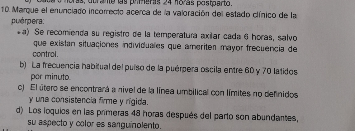 Oada o noras, durante las primeras 24 noras postparto.
10. Marque el enunciado incorrecto acerca de la valoración del estado clínico de la
puérpera:
a) Se recomienda su registro de la temperatura axilar cada 6 horas, salvo
que existan situaciones individuales que ameriten mayor frecuencia de
control.
b) La frecuencia habitual del pulso de la puérpera oscila entre 60 y 70 latidos
por minuto.
c) El útero se encontrará a nivel de la línea umbilical con límites no definidos
y una consistencia firme y rígida.
d) Los loquios en las primeras 48 horas después del parto son abundantes,
su aspecto y color es sanguinolento.