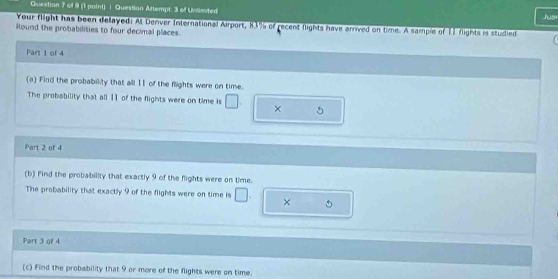 (1 paint) i Question Attempt: 3 of Unlimited 
Juar 
Your flight has been delayed: At Denver International Airport, 83% of recent flights have arrived on time. A sample of 11 flights is studied 
Round the probabilities to four decimal places. 
Part 1 of 4 
(a) Find the probability that all 11 of the flights were on time. 
The probability that all 1 ] of the flights were on time is □. × 
Part 2 of 4 
(b) Find the probability that exactly 9 of the flights were on time. 
The probability that exactly 9 of the flights were on time is □. × 
Part 3 of 4 
(c) Find the probability that 9 or more of the flights were on time.