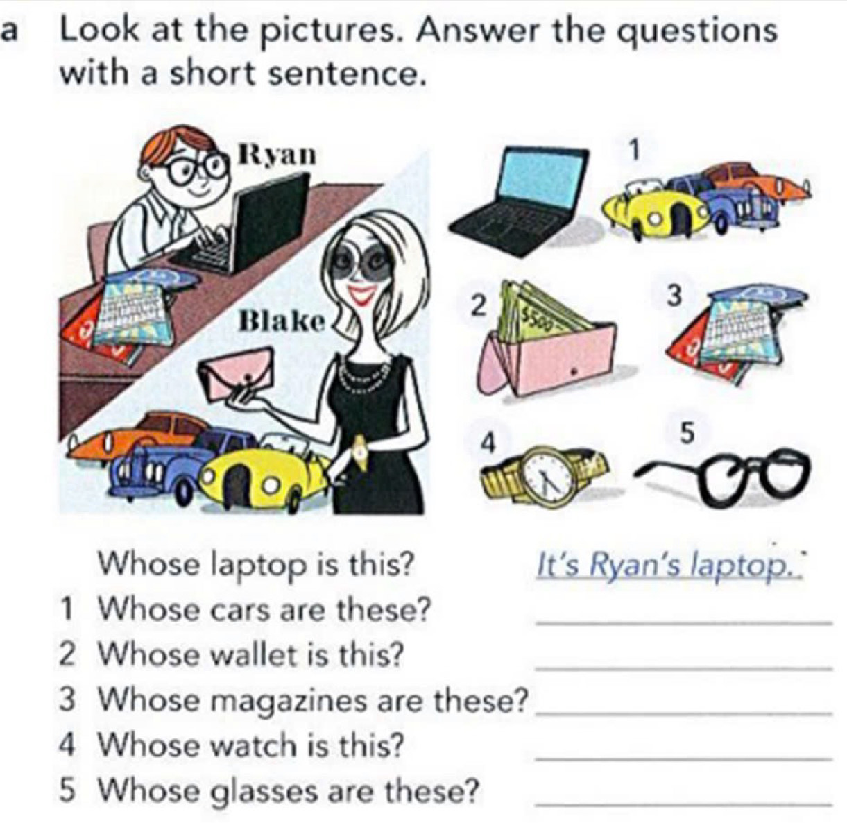 a Look at the pictures. Answer the questions 
with a short sentence. 
Whose laptop is this? It’s Ryan’s laptop. 
1 Whose cars are these?_ 
2 Whose wallet is this?_ 
3 Whose magazines are these?_ 
4 Whose watch is this?_ 
5 Whose glasses are these?_