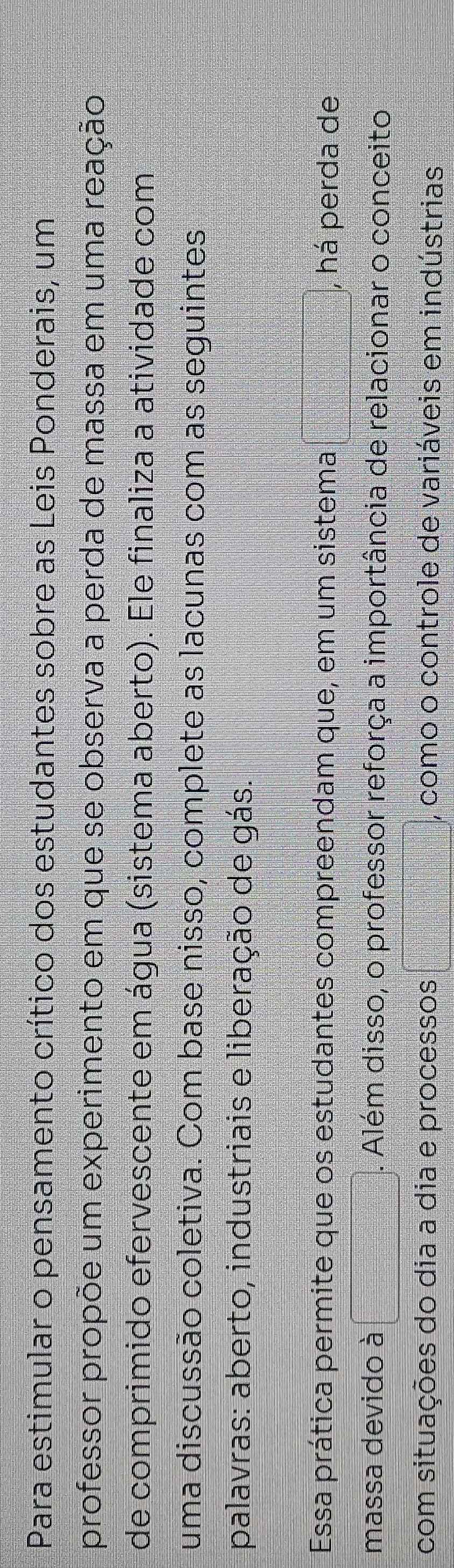 Para estimular o pensamento crítico dos estudantes sobre as Leis Ponderais, um 
professor propõe um experimento em que se observa a perda de massa em uma reação 
de comprimido efervescente em água (sistema aberto). Ele finaliza a atividade com 
uma discussão coletiva. Com base nisso, complete as lacunas com as seguintes 
palavras: aberto, industriais e liberação de gás. 
Essa prática permite que os estudantes compreendam que, em um sistema , há perda de 
massa devido à . Além disso, o professor reforça a importância de relacionar o conceito 
com situações do dia a dia e processos , como o controle de variáveis em indústrias