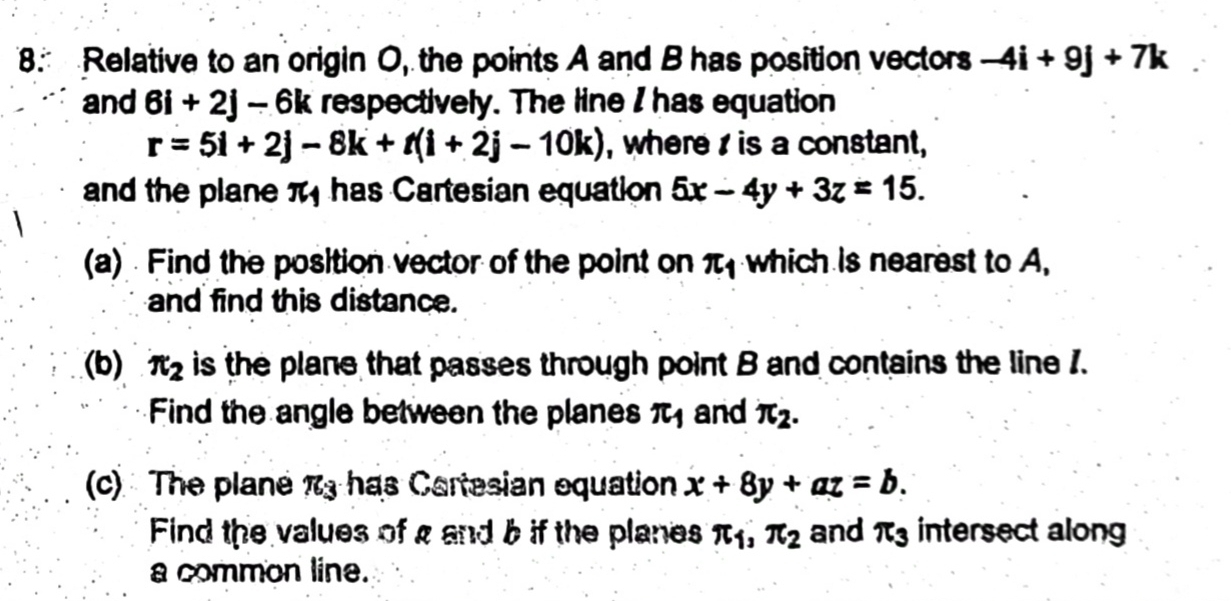 Relative to an origin O, the points A and B has position vectors -4i+9j+7k
and 6i+2j-6k respectively. The line I has equation
r=5i+2j-8k+t(i+2j-10k) , where is a constant, 
and the plane π has Cartesian equation 5x-4y+3z=15. 
(a) Find the position vector of the point on π _1 which is nearest to A, 
and find this distance. 
(b) π _2 is the plane that passes through point B and contains the line 1. 
Find the angle between the planes π _1 and π _2. 
(c) The plane π _3 has Cartesian equation x+8y+az=b. 
Find the values of a and b if the planes π _1, π _2 and π _3 intersect along 
a common line.