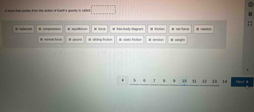 A force that comes from the action of Earth's gravity is called □
= balanced # compression # equilibrium : force # free-body diagram == friction :: net force ;: newton
# normal force # pound # sliding friction # static friction # tension =weight
5 6 7 8 9 10 11 12 13 14 Next