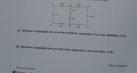 Escreve a equação de uma das malhas, segundo a Lei das Malhas; (1V) 
d) Escreve a equação de um dos nós, segundo a Lei dos Nós. (1V) 
Bom trabalho. 
PAULO SANTOS