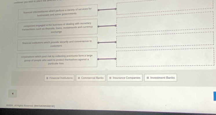 container you wish to place the sat
financial intermedianes which perform a variety of services for
businesses and some governments
companies engaged in the business of dealing with monetary
transactions, such as deposits, loans, investments and currency
exchange
financial institutions which provide security and convenience to
customers
corporations which pool risk by collecting premiums form a large
group of people who want to protect themselves against a
particular loss
# Financial Institutions # Commercial Banks # Insurance Companies #: Investment Banks
4
#2024-All Rights Reserved. (WNTMDWK00019E)