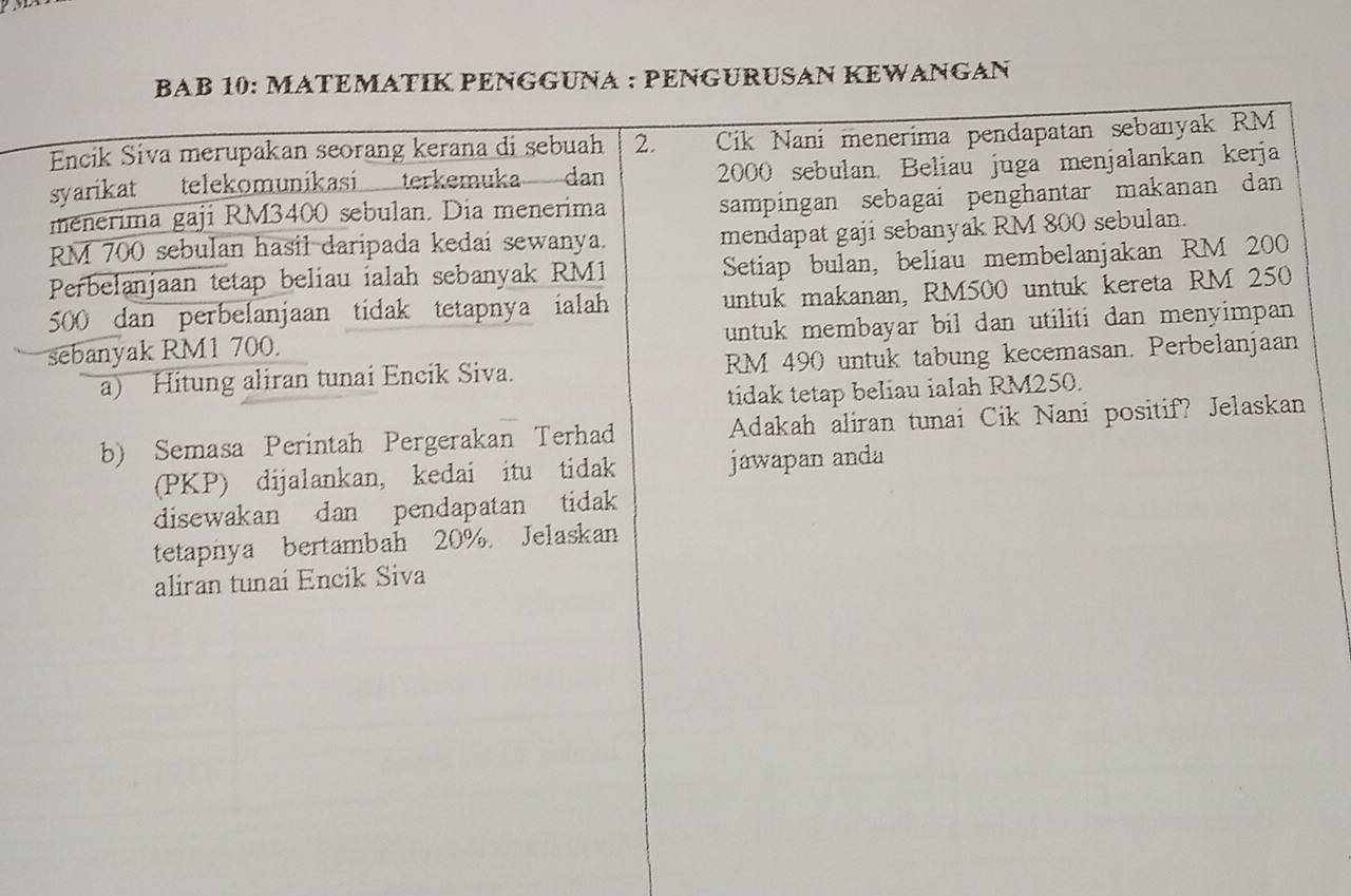 BAB 10: ATEMATÍK PENGGUNA : PENGURUSAN KEWANGAN 
Encik Siva merupakan seorang kerana di sebuah 2. Cik Nani menerima pendapatan sebanyak RM
syarikat telekomunikasi terkemuka dan 2000 sebulan. Beliau juga menjalankan kerja 
menerima gaji RM3400 sebulan. Dia menerima 
sampingan sebagai penghantar makanan dan
RM 700 sebulan hasil daripada kedai sewanya. 
mendapat gaji sebanyak RM 800 sebulan. 
Perbelanjaan tetap beliau ialah sebanyak RM1 Setiap bulan, beliau membelanjakan RM 200
500 dan perbelanjaan tidak tetapnya ialah untuk makanan, RM500 untuk kereta RM 250
sebanyak RM1 700. untuk membayar bil dan utiliti dan menyimpan 
a) Hitung aliran tunai Encik Siva. RM 490 untuk tabung kecemasan. Perbelanjaan 
tidak tetap beliau ialah RM250. 
b) Semasa Perintah Pergerakan Terhad Adakah aliran tunai Cik Nani positif? Jelaskan 
(PKP) dijalankan, kedai itu tidak jawapan anda 
disewakan dan pendapatan tidak 
tetapnya bertambah 20%. Jelaskan 
aliran tunai Encik Siva