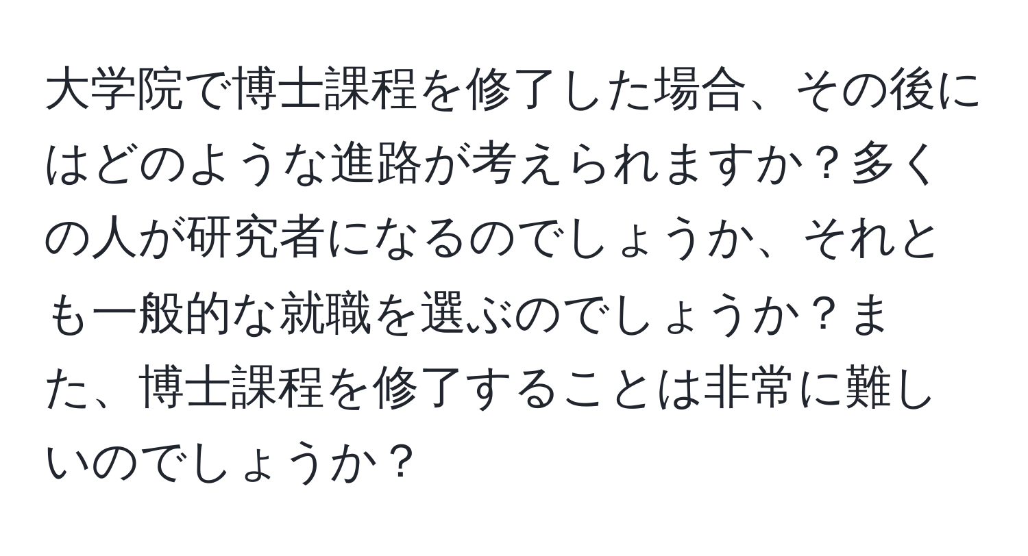 大学院で博士課程を修了した場合、その後にはどのような進路が考えられますか？多くの人が研究者になるのでしょうか、それとも一般的な就職を選ぶのでしょうか？また、博士課程を修了することは非常に難しいのでしょうか？