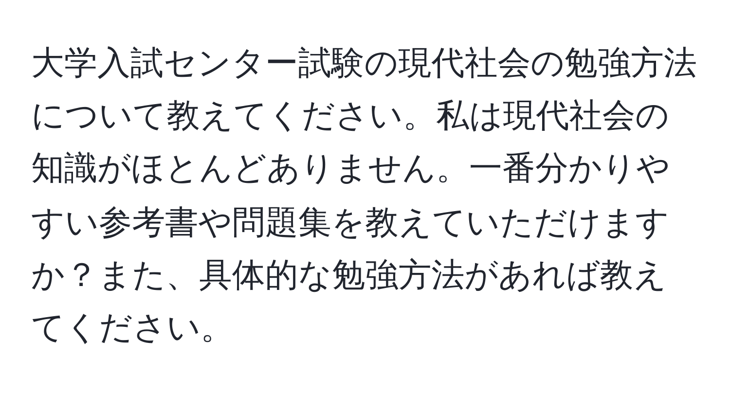 大学入試センター試験の現代社会の勉強方法について教えてください。私は現代社会の知識がほとんどありません。一番分かりやすい参考書や問題集を教えていただけますか？また、具体的な勉強方法があれば教えてください。