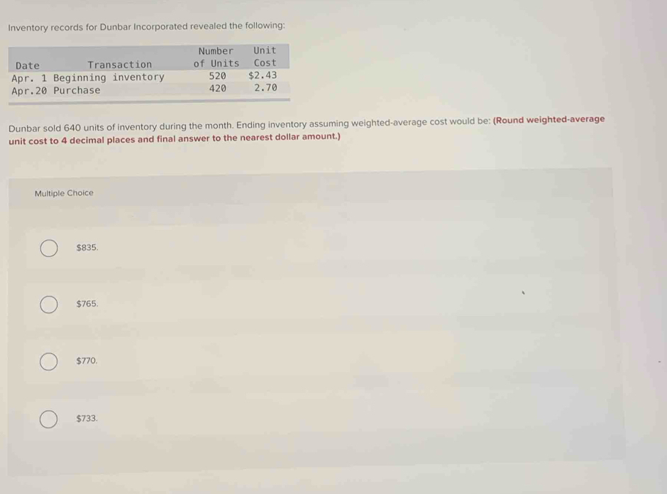 Inventory records for Dunbar Incorporated revealed the following:
Dunbar sold 640 units of inventory during the month. Ending inventory assuming weighted-average cost would be: (Round weighted-average
unit cost to 4 decimal places and final answer to the nearest dollar amount.)
Multiple Choice
$835.
$765.
$770.
$733.