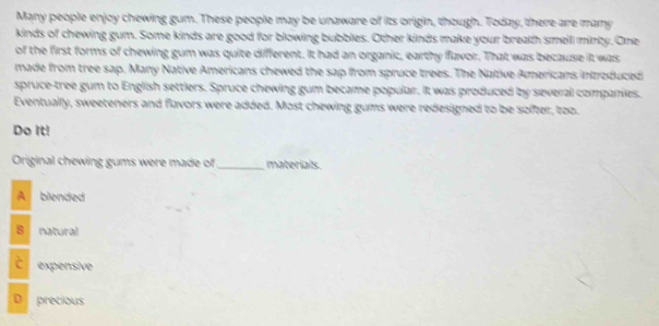 Many people enjoy chewing gum. These people may be unaware of its origin, though. Today, there are many
kinds of chewing gum. Some kinds are good for blowing bubbles. Other kinds make your breath smelll minlty. One
of the first forms of chewing gum was quite different. It had an organic, earthy flavor. That was because it was
made from tree sap. Many Native Americans chewed the sap from spruce trees. The Native Americans introduced
spruce-tree gum to English settlers. Spruce chewing gum became popular. It was produced by several companies.
Eventually, sweeteners and flavors were added. Most chewing gums were redesigned to be softer, too.
Do It!
Original chewing gums were made of _materials.
A blended
8 natural
expensive
D precious