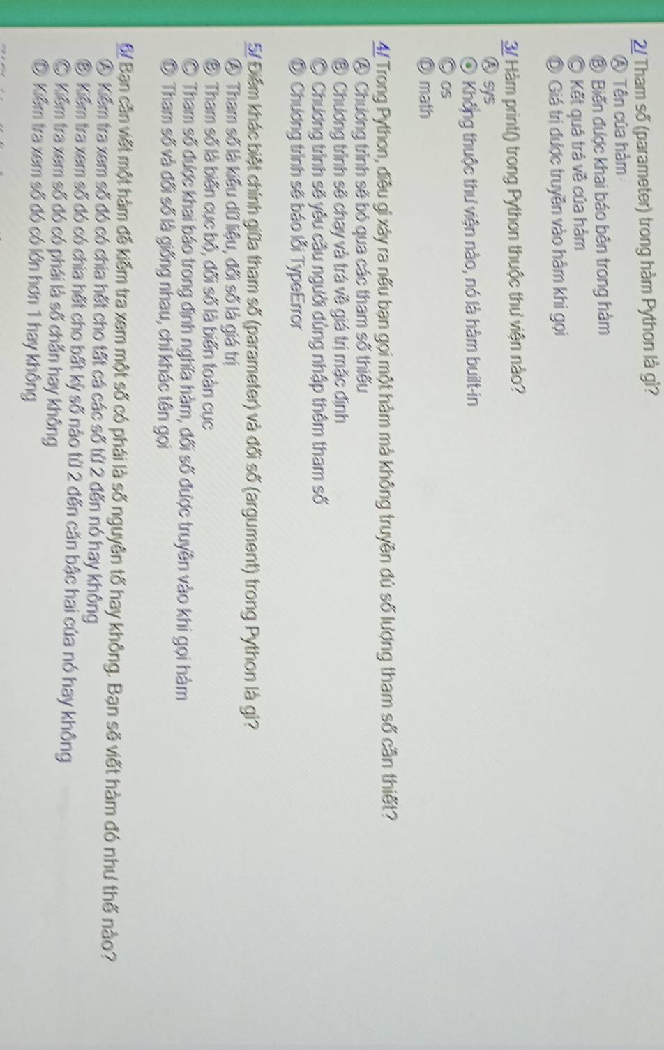 2/ Tham số (parameter) trong hàm Python là gì?
A Tên của hàm
⑧ Biến được khai báo bên trong hàm
。 Kết quả trá về của hàm
Ô Giá trị được truyền vào hàm khi gọi
3/ Hàm print() trong Python thuộc thư viện nào?
Ⓐsys
④ Không thuộc thu viện nào, nó là hàm built-in
OS
D math
4ự Trong Python, điều gì xây ra nếu bạn gọi một hàm mà không truyền đủ số lượng tham số cần thiết?
④ Chương trình sẽ bỏ qua các tham số thiếu
⑤ Chương trình sẽ chạy và trá về giá trị mặc định
O Chương trình sẽ yêu cầu người dùng nhập thêm tham số
Ô Chương trình sẽ báo lỗi TypeError
5/ Điểm khác biệt chính giữa tham số (parameter) và đối số (argument) trong Python là gì?
④ Tham số là kiều dữ liệu, đối số là giá trị
③ Tham số là biến cục bộ, đối số là biến toàn cục
© Tham số được khai báo trong định nghĩa hàm, đối số được truyền vào khi gọi hàm
© Tham số và đối số là giống nhau, chi khác tên gọi
&/ Bạn cần viết một hàm đễ kiểm tra xem một số có phái là số nguyên tố hay không. Bạn sẽ viết hàm đó như thế nào?
④ Kiểm tra xem số đó có chia hết cho tất cá các số từ 2 đến nó hay không
⑧ Kiểm tra xem số đó có chia hết cho bất kỷ số nào từ 2 đến căn bậc hai của nó hay không
O Kiểm tra xem số đó có phái là số chẵn hay không
D Kiểm tra xem số đó có lớn hơn 1 hay không