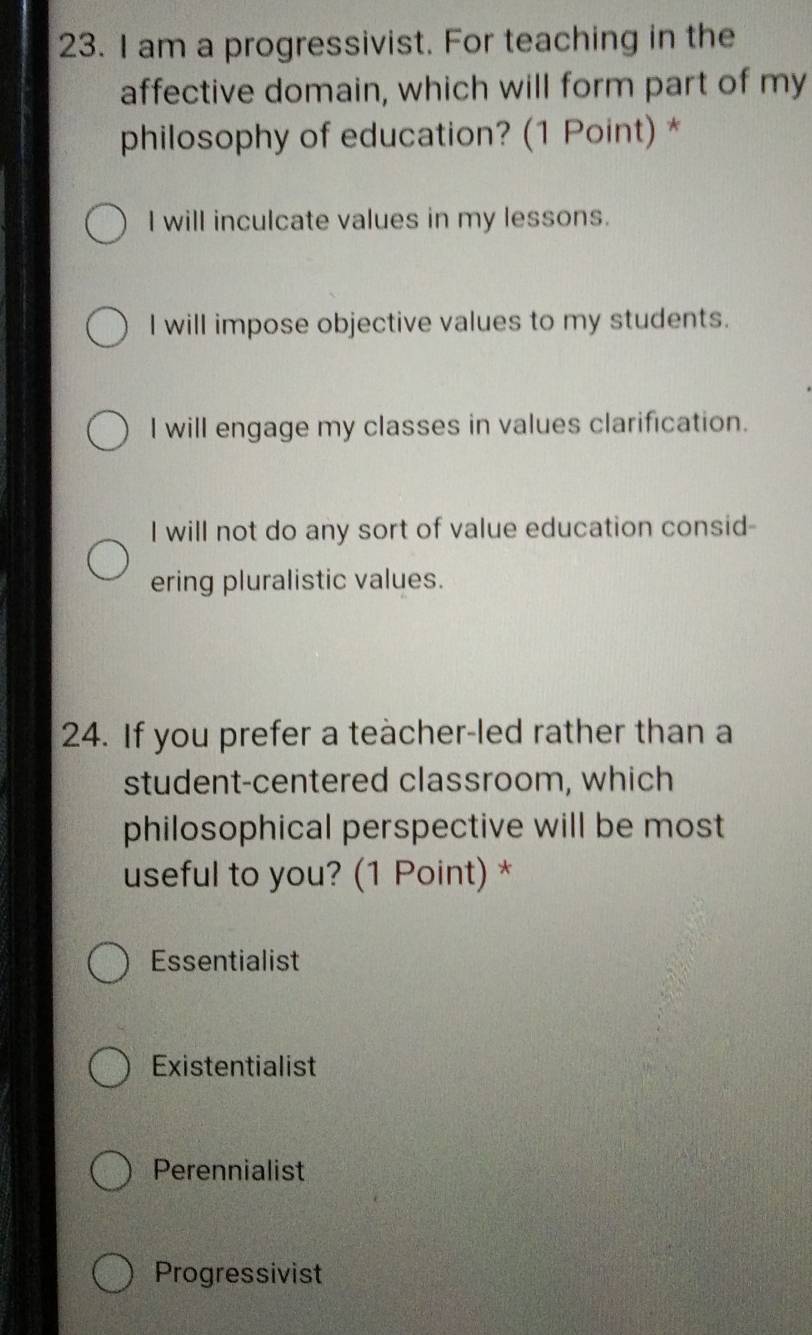 am a progressivist. For teaching in the
affective domain, which will form part of my
philosophy of education? (1 Point) *
I will inculcate values in my lessons.
I will impose objective values to my students.
I will engage my classes in values clarification.
I will not do any sort of value education consid-
ering pluralistic values.
24. If you prefer a teacher-led rather than a
student-centered classroom, which
philosophical perspective will be most
useful to you? (1 Point) *
Essentialist
Existentialist
Perennialist
Progressivist