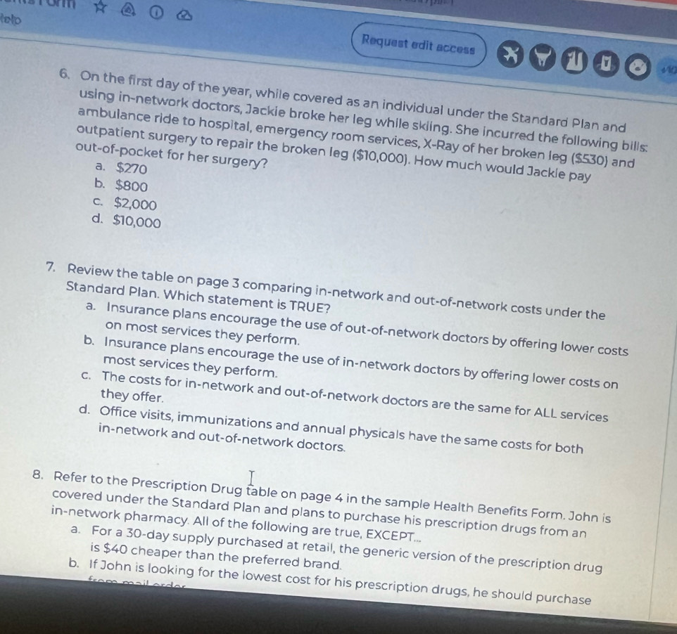 lelp
Request edit access
6. On the first day of the year, while covered as an individual under the Standard Plan and
using in-network doctors, Jackie broke her leg while skling. She incurred the following bills:
ambulance ride to hospital, emergency room services, X -Ray of her broken leg ($530) and
outpatient surgery to repair the broken leg ($10,000). How much would Jackle pay
out-of-pocket for her surgery?
a. $270
b. $800
c. $2,000
d. $10,000
7. Review the table on page 3 comparing in-network and out-of-network costs under the
Standard Plan. Which statement is TRUE?
a. Insurance plans encourage the use of out-of-network doctors by offering lower costs
on most services they perform.
b. Insurance plans encourage the use of in-network doctors by offering lower costs on
most services they perform.
they offer.
c. The costs for in-network and out-of-network doctors are the same for ALL services
d. Office visits, immunizations and annual physicals have the same costs for both
in-network and out-of-network doctors.
8. Refer to the Prescription Drug table on page 4 in the sample Health Benefits Form. John is
covered under the Standard Plan and plans to purchase his prescription drugs from an
in-network pharmacy. All of the following are true, EXCEPT...
a. For a 30-day supply purchased at retail, the generic version of the prescription drug
is $40 cheaper than the preferred brand.
b. If John is looking for the lowest cost for his prescription drugs, he should purchase