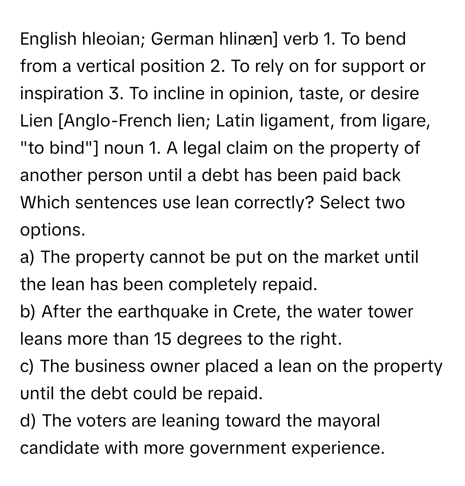 English hleoian; German hlinæn] verb 1. To bend from a vertical position 2. To rely on for support or inspiration 3. To incline in opinion, taste, or desire Lien [Anglo-French lien; Latin ligament, from ligare, "to bind"] noun 1. A legal claim on the property of another person until a debt has been paid back 
Which sentences use lean correctly? Select two options.

a) The property cannot be put on the market until the lean has been completely repaid.
b) After the earthquake in Crete, the water tower leans more than 15 degrees to the right.
c) The business owner placed a lean on the property until the debt could be repaid.
d) The voters are leaning toward the mayoral candidate with more government experience.