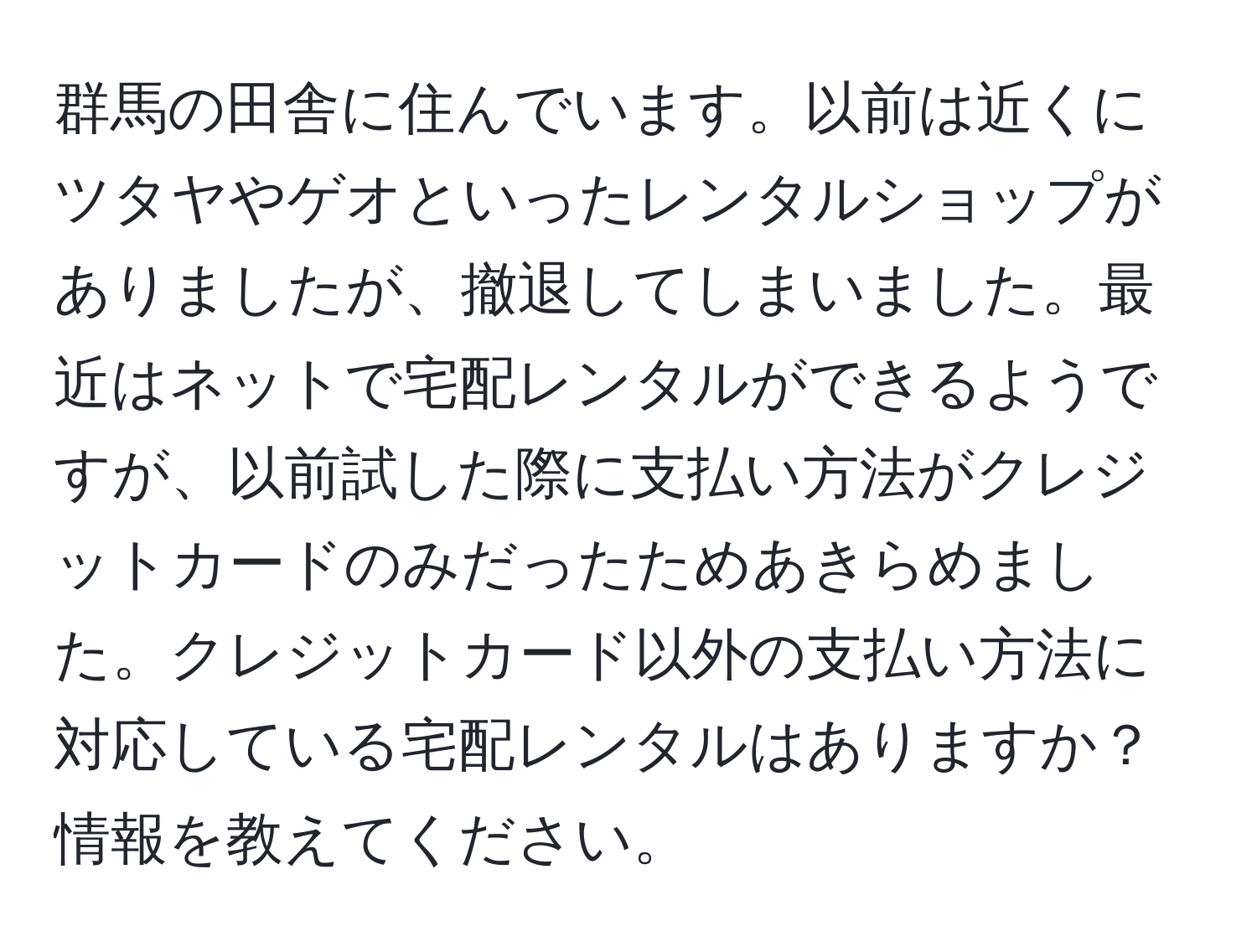 群馬の田舎に住んでいます。以前は近くにツタヤやゲオといったレンタルショップがありましたが、撤退してしまいました。最近はネットで宅配レンタルができるようですが、以前試した際に支払い方法がクレジットカードのみだったためあきらめました。クレジットカード以外の支払い方法に対応している宅配レンタルはありますか？情報を教えてください。