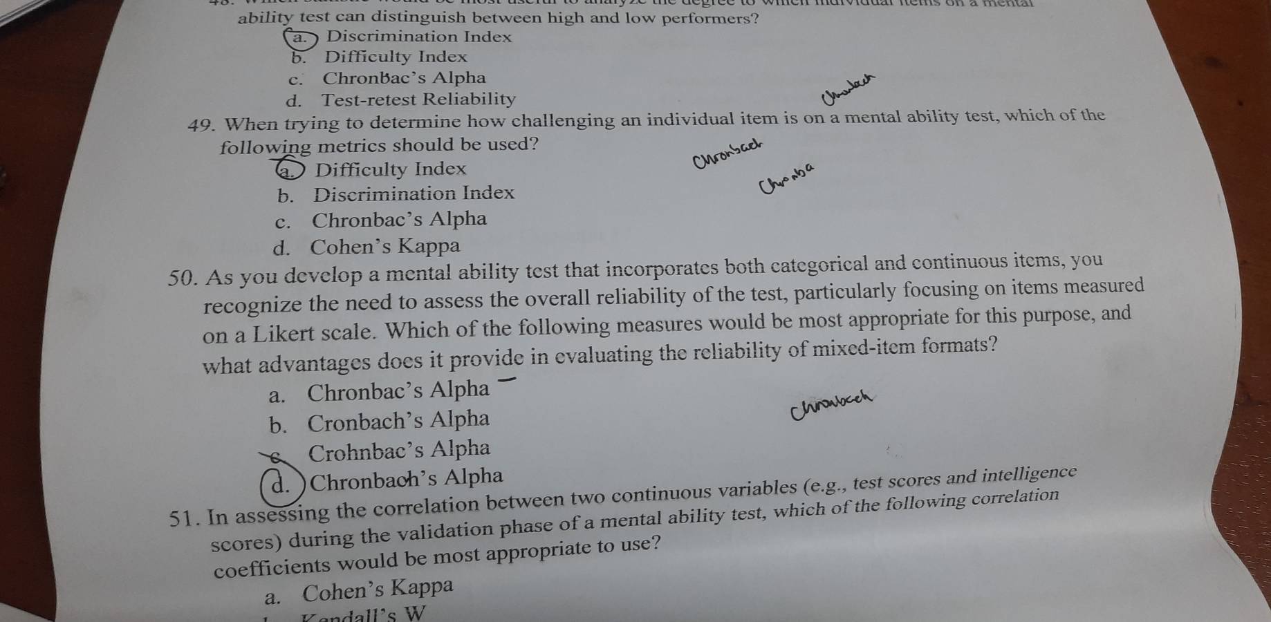 ability test can distinguish between high and low performers?
a. ) Discrimination Index
b. Difficulty Index
c. ChronBac’s Alpha
d. Test-retest Reliability
49. When trying to determine how challenging an individual item is on a mental ability test, which of the
following metrics should be used?
Difficulty Index
b. Discrimination Index
c. Chronbac’s Alpha
d. Cohen’s Kappa
50. As you develop a mental ability test that incorporates both categorical and continuous items, you
recognize the need to assess the overall reliability of the test, particularly focusing on items measured
on a Likert scale. Which of the following measures would be most appropriate for this purpose, and
what advantages does it provide in evaluating the reliability of mixed-item formats?
a. Chronbac’s Alpha
b. Cronbach’s Alpha
Crohnbac’s Alpha
d. )Chronbaoh’s Alpha
51. In assessing the correlation between two continuous variables (e.g., test scores and intelligence
scores) during the validation phase of a mental ability test, which of the following correlation
coefficients would be most appropriate to use?
a. Cohen’s Kappa
Kendall's W