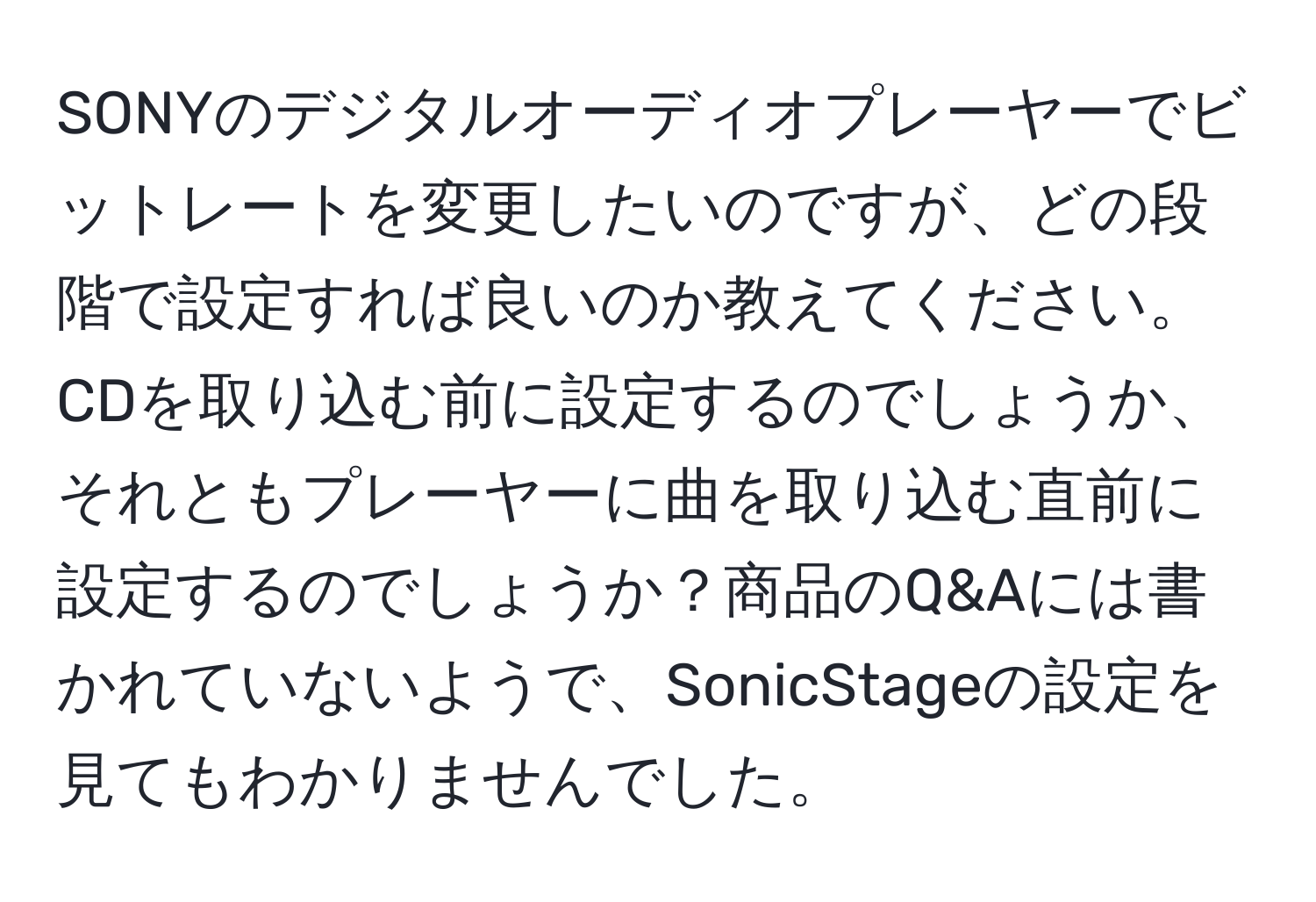 SONYのデジタルオーディオプレーヤーでビットレートを変更したいのですが、どの段階で設定すれば良いのか教えてください。CDを取り込む前に設定するのでしょうか、それともプレーヤーに曲を取り込む直前に設定するのでしょうか？商品のQ&Aには書かれていないようで、SonicStageの設定を見てもわかりませんでした。