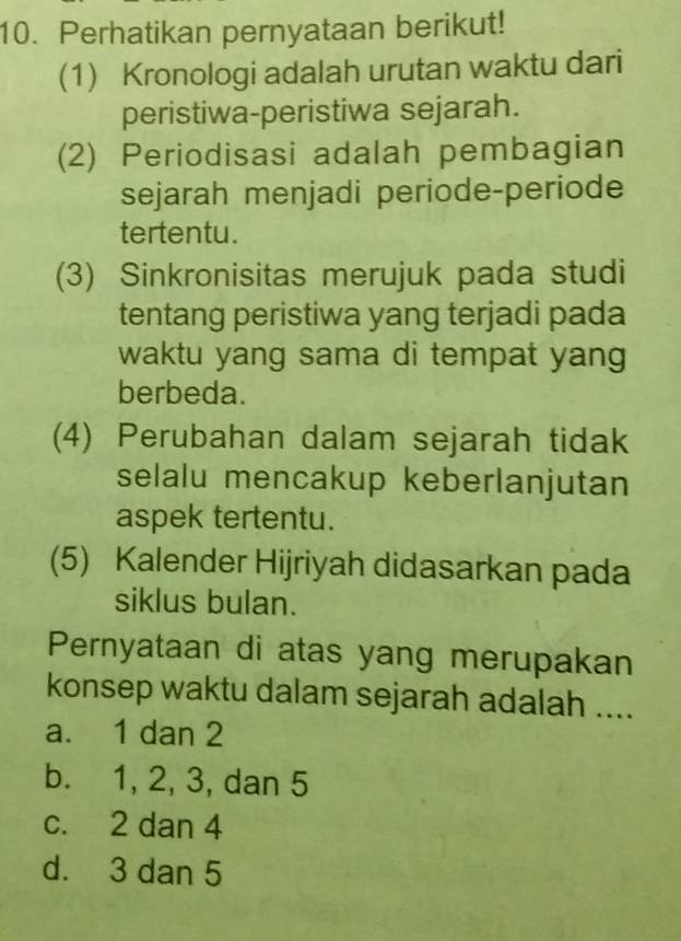 Perhatikan pernyataan berikut!
(1) Kronologi adalah urutan waktu dari
peristiwa-peristiwa sejarah.
(2) Periodisasi adalah pembagian
sejarah menjadi periode-periode
tertentu.
(3) Sinkronisitas merujuk pada studi
tentang peristiwa yang terjadi pada
waktu yang sama di tempat yang
berbeda.
(4) Perubahan dalam sejarah tidak
selalu mencakup keberlanjutan
aspek tertentu.
(5) Kalender Hijriyah didasarkan pada
siklus bulan.
Pernyataan di atas yang merupakan
konsep waktu dalam sejarah adalah ....
a. 1 dan 2
b. 1, 2, 3, dan 5
c. 2 dan 4
d. 3 dan 5