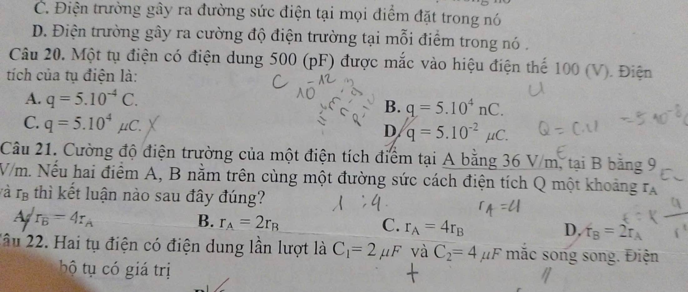 C. Điện trường gây ra đường sức điện tại mọi điểm đặt trong nó
D. Điện trường gây ra cường độ điện trường tại mỗi điểm trong nó .
Câu 20. Một tụ điện có điện dung 500 (pF) được mắc vào hiệu điện thể 100 (V). Điện
tích của tụ điện là:
A. q=5.10^(-4)C.
B. q=5.10^4nC.
C. q=5.10^4mu C.
D q=5.10^(-2)mu C. 
Câu 21. Cường độ điện trường của một điện tích điểm tại A bằng 36 V/m, tại B băng 9
V/m. Nếu hai điểm A, B nằm trên cùng một đường sức cách điện tích Q một khoảng rạ
và r_B thì kết luận nào sau đây đúng?
Asqrt(r_B)=4r_A
B. r_A=2r_B C. r_A=4r_B D. f_B=2r_A
Xâu 22. Hai tụ điện có điện dung lần lượt là C_1=2mu F và C_2=4mu F mắc song song. Điện
bộ tụ có giá trị