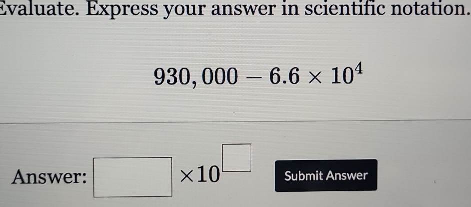 Evaluate. Express your answer in scientific notation.
930,000-6.6* 10^4
Answer: □ * 10^(□) Submit Answer