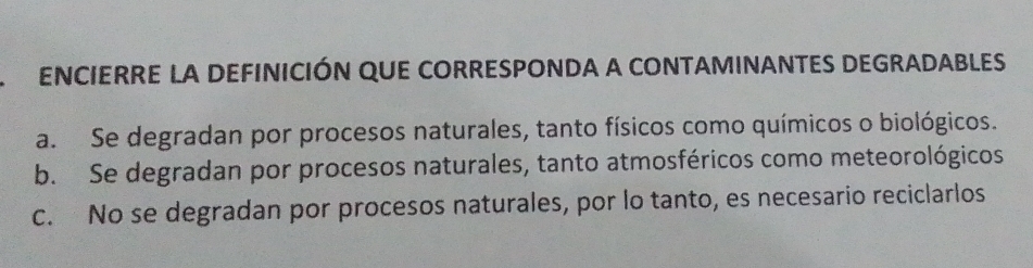 ENCIERRE LA DEFINICIÓN QUE CORRESPONDA A CONTAMINANTES DEGRADABLES
a. Se degradan por procesos naturales, tanto físicos como químicos o biológicos.
b. Se degradan por procesos naturales, tanto atmosféricos como meteorológicos
c. No se degradan por procesos naturales, por lo tanto, es necesario reciclarlos