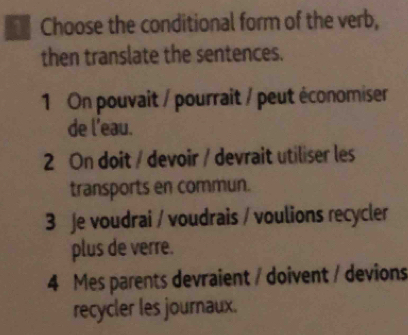 Choose the conditional form of the verb,
then translate the sentences.
1 On pouvait / pourrait / peut économiser
de l'eau.
2 On doit / devoir / devrait utiliser les
transports en commun.
3 Je voudrai / voudrais / voulions recycler
plus de verre.
4 Mes parents devraient / doivent / devions
recycler les journaux.