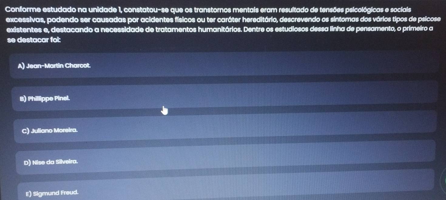 Conforme estudado na unidade 1, constatou-se que os transtornos mentais eram resultado de tensões psicológicas e sociais
excessivas, podendo ser causadas por acidentes físicos ou ter caráter hereditário, descrevendo os síntomas dos vários tipos de psicose
existentes e, destacando a necessidade de tratamentos humanitários. Dentre os estudiosos dessa linha de pensamento, o primeiro a
se destacar foi:
A) Jean-Martin Charcot.
B) Phillippe Pinel.
C) Juliano Moreira.
D) Nise da Silveira.
E) Sigmund Freud.