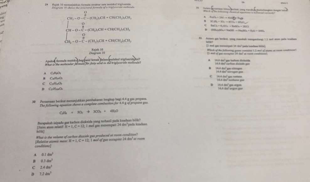 NaO 18
yang
29 Rajah 10 menunjukkan formula struktur sata molekul trigliserida. “”
31 Anners
Diagram 10 shows the structural formula of a triglyceride molecule. emasn kimia borkst, vong mandah dteinhangkan dengan hel
ar
Whick of the following chamical equations is billoned inerectly
ng°
A FeO_3+2Nto NHAlto NaO
an
B 2CaB_3H_5to 6CO_3+6H_2O
ant
beginbmatrix CH_2-O-C-(CH_3)CH=CH(CH_3)CH_3 ∈t H-O-C-(CH_3)CH=CH(CH_3)CH_3
BaCl_2+K_2SO_4to BaSO_4+3Cl^-
H-O-C
D OBLiSO_4+NaOHto NaSO_4+H_2O+2NHO+2H_3
[_CH_3-O-C-11_2^((circ)CH=CH(CH_2))_2CH 32 Antara gas berikut, yang manxkah memgandangi 1.3 mud stom pada keadaen
bilik?
[1 mol gas meempati 24 dm² pada keadian bilik)
Rajah 10
Diagram 10 [1 mal of gur occupies 24 Which of the following gases contains 1.3 mol of stums at room conditions?
00 at room condition,
^
Apal a formulamoleku)bag(asidlemendarray. lemak dalam molekul trigliserida ini? gas karbos dinissida
14.4cm^3
What is the molecular fermula for fatty acid in the triglyceride molecule? 14.4cm^2 carbun diaside ga
B 14.4cm^2
A C_3H_3O_3
14.4cm^2 altrogen g93
c 14.4cm^2 Las  mctana
B C_18H_34O_2 methane gus
14.4cm^2
C C_19H_13O_2
D 14.4cm^2 ε “
14.4cm^2
D C_37H_1004O_6 orgon ga8
30 Persamaan berikut menunjukkan pembakaran lengkap bagi 4.4 g gas propana.
The following equation shows a complete combustion fo r4.4 g of propane gas.
C_3H_5+5O_2to 3CO_2+4H_2O
Berapakah isipadu gas karbon dioksida yang terhasil pada keadaan bilik?
[Jisim atom relatif: H=1,C=12; 1 mol gas menempati 24dm^3 pada keadaan
bilik]
What is the volume of carbon dioxide gas produced at room condition?
[Relative atomic mass: H=1,C=12;1 1 mol of gas occupies 24dm^3 at room
conditions]
A 0.1dm^3
B 0.3dm^3
C 2.4dm^3
D 7.2dm^3