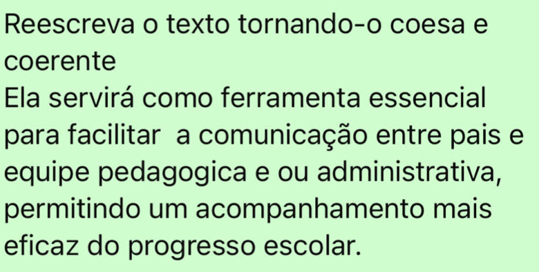 Reescreva o texto tornando-o coesa e 
coerente 
Ela servirá como ferramenta essencial 
para facilitar a comunicação entre pais e 
equipe pedagogica e ou administrativa, 
permitindo um acompanhamento mais 
eficaz do progresso escolar.