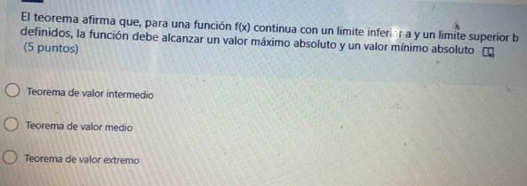 El teorema afirma que, para una función f(x) continua con un limite inferior a y un limite superior b
definidos, la función debe alcanzar un valor máximo absoluto y un valor mínimo absoluto
(5 puntos)
Teorema de valor intermedio
Teorema de valor medio
Teorema de valor extremo